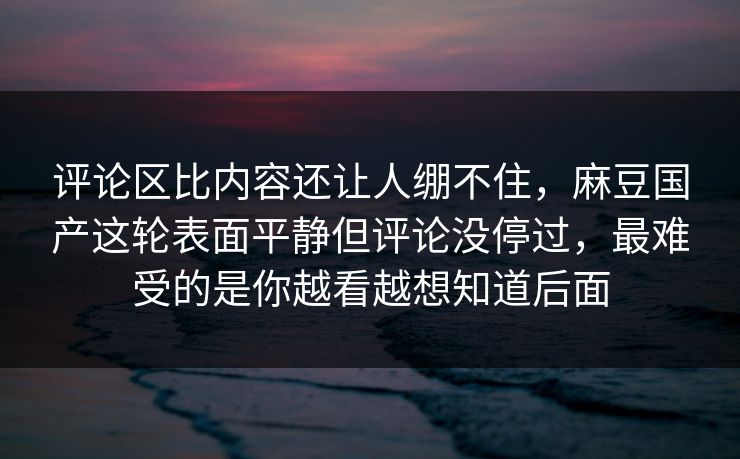 评论区比内容还让人绷不住，麻豆国产这轮表面平静但评论没停过，最难受的是你越看越想知道后面