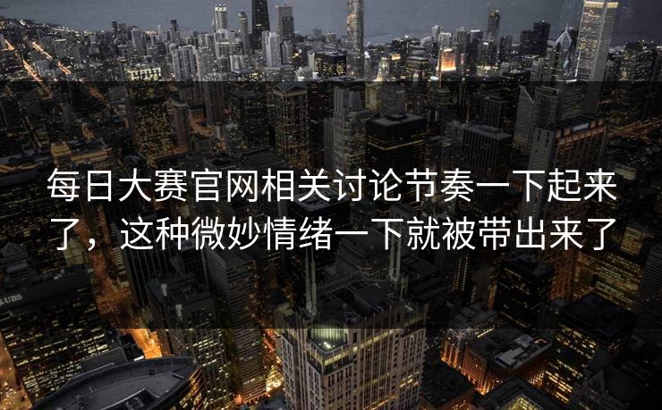 每日大赛官网相关讨论节奏一下起来了，这种微妙情绪一下就被带出来了