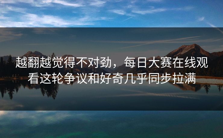 越翻越觉得不对劲，每日大赛在线观看这轮争议和好奇几乎同步拉满