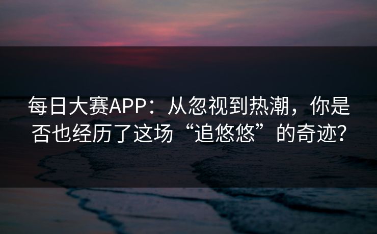 每日大赛APP：从忽视到热潮，你是否也经历了这场“追悠悠”的奇迹？