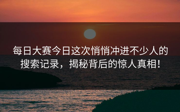 每日大赛今日这次悄悄冲进不少人的搜索记录，揭秘背后的惊人真相！