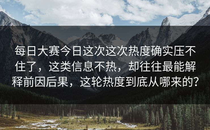 每日大赛今日这次这次热度确实压不住了，这类信息不热，却往往最能解释前因后果，这轮热度到底从哪来的？