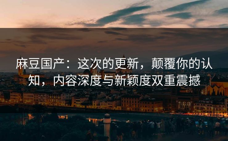 麻豆国产：这次的更新，颠覆你的认知，内容深度与新颖度双重震撼