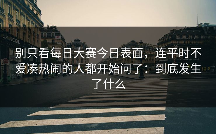 别只看每日大赛今日表面，连平时不爱凑热闹的人都开始问了：到底发生了什么