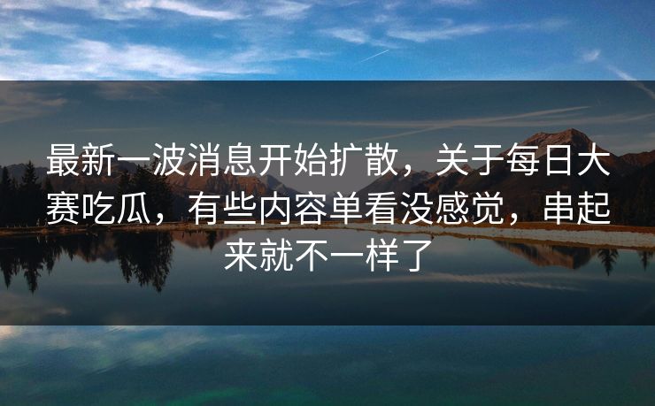 最新一波消息开始扩散，关于每日大赛吃瓜，有些内容单看没感觉，串起来就不一样了