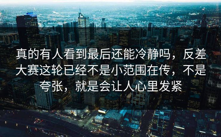真的有人看到最后还能冷静吗，反差大赛这轮已经不是小范围在传，不是夸张，就是会让人心里发紧