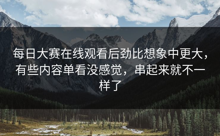 每日大赛在线观看后劲比想象中更大，有些内容单看没感觉，串起来就不一样了