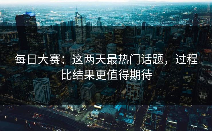 每日大赛：这两天最热门话题，过程比结果更值得期待