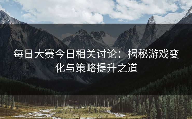 每日大赛今日相关讨论：揭秘游戏变化与策略提升之道