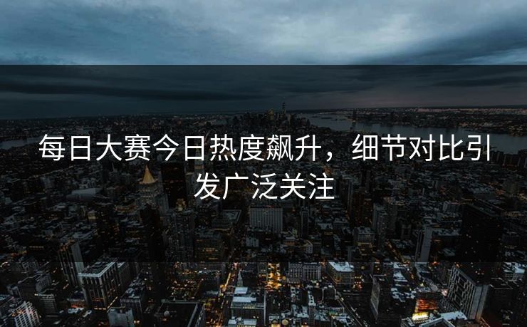 每日大赛今日热度飙升，细节对比引发广泛关注