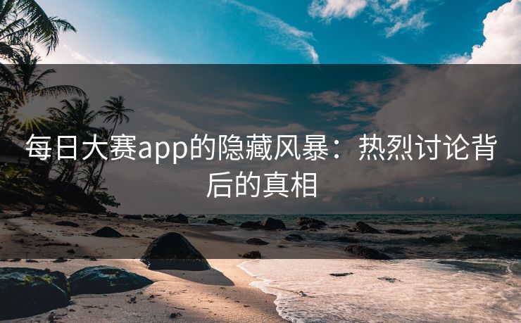 每日大赛app的隐藏风暴：热烈讨论背后的真相
