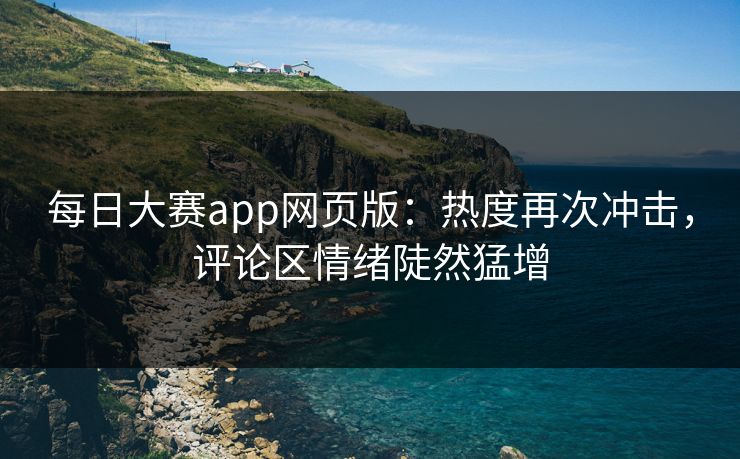 每日大赛app网页版：热度再次冲击，评论区情绪陡然猛增