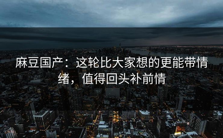 麻豆国产：这轮比大家想的更能带情绪，值得回头补前情