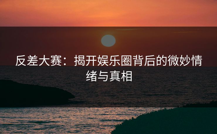 反差大赛：揭开娱乐圈背后的微妙情绪与真相