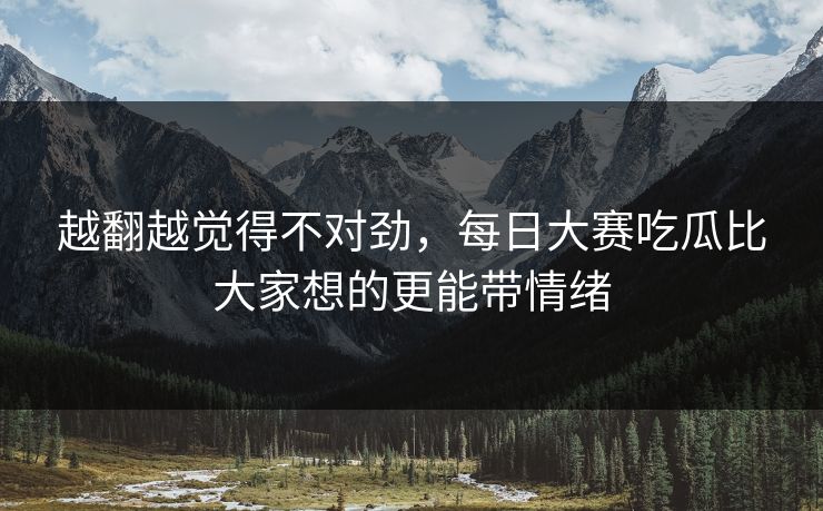 越翻越觉得不对劲,每日大赛吃瓜比大家想的更能带情绪 越翻越觉得不对劲,每日大赛吃瓜比大家想的更能带情绪