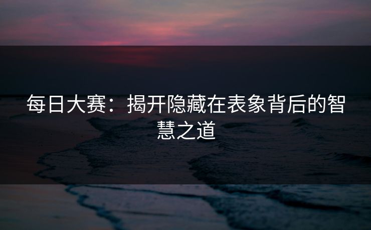 每日大赛:揭开隐藏在表象背后的智慧之道 每日大赛:揭开隐藏在表象背后的智慧之道