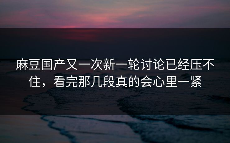 麻豆国产又一次新一轮讨论已经压不住，看完那几段真的会心里一紧