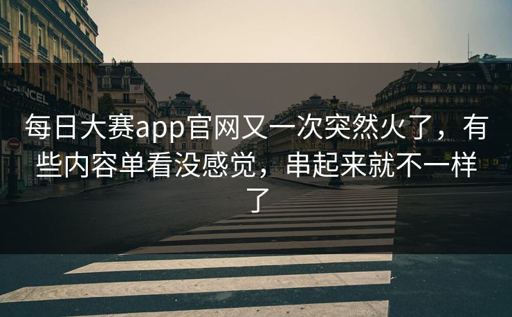 每日大赛app官网又一次突然火了，有些内容单看没感觉，串起来就不一样了
