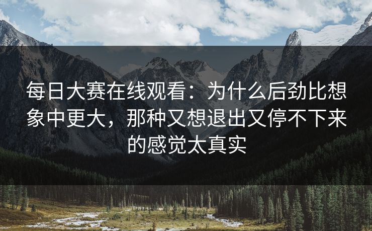 每日大赛在线观看：为什么后劲比想象中更大，那种又想退出又停不下来的感觉太真实