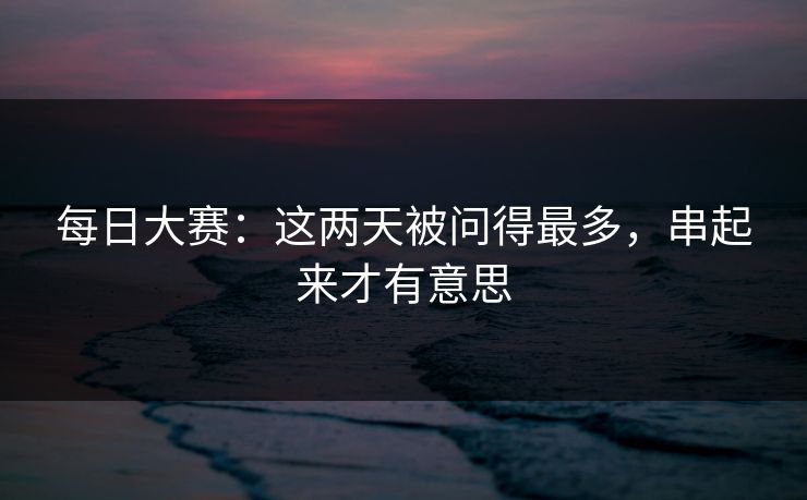 每日大赛：这两天被问得最多，串起来才有意思