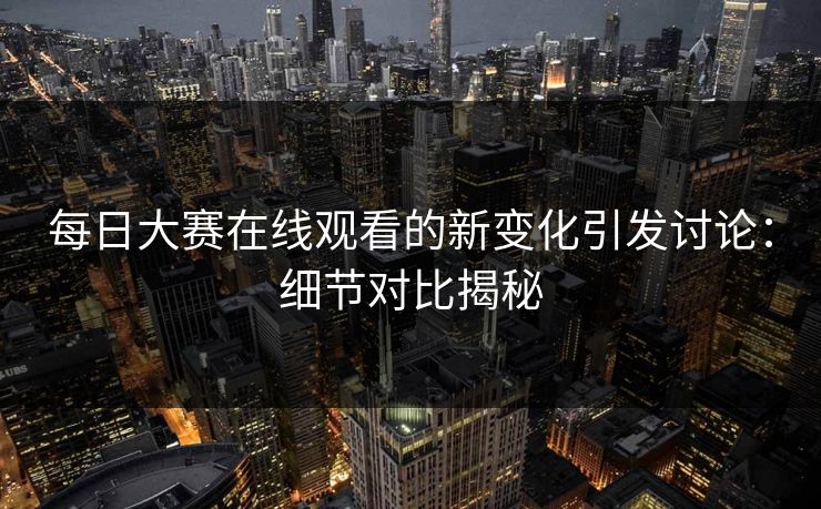 每日大赛在线观看的新变化引发讨论：细节对比揭秘