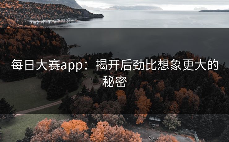 每日大赛app：揭开后劲比想象更大的秘密