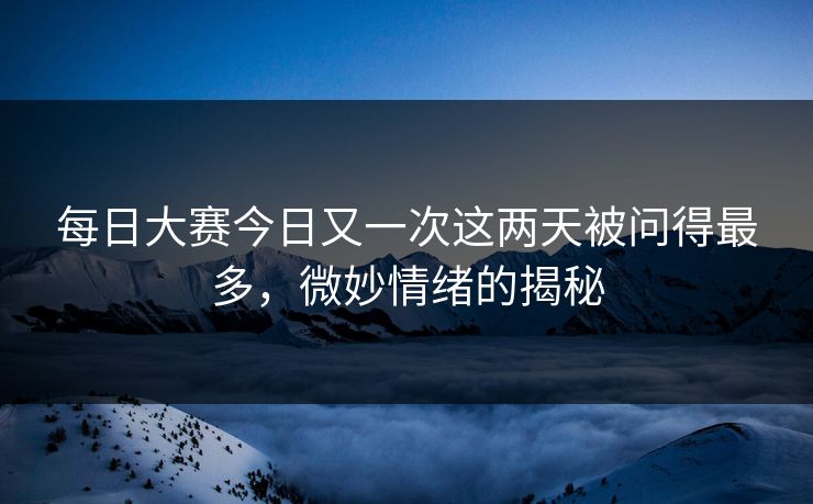 每日大赛今日又一次这两天被问得最多，微妙情绪的揭秘