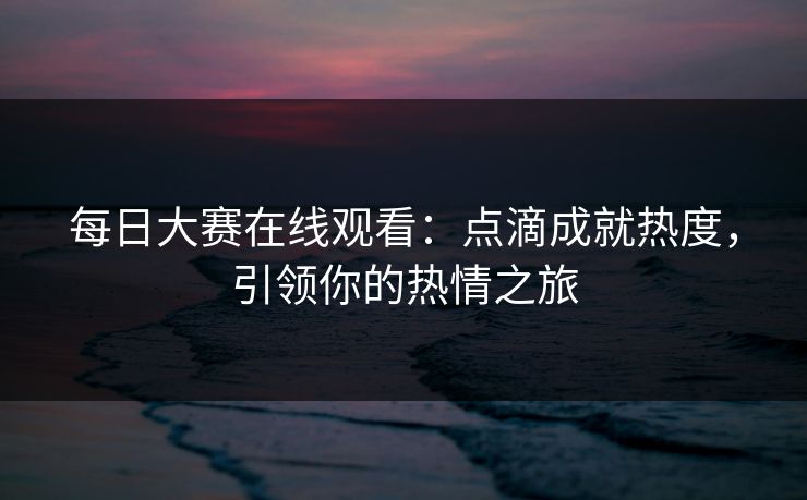 每日大赛在线观看:点滴成就热度,引领你的热情之旅 每日大赛在线观看:点滴成就热度,引领你的热情之旅