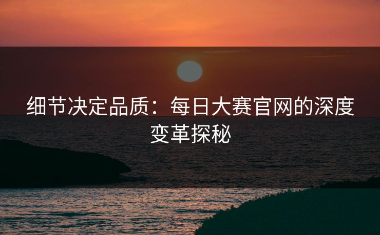细节决定品质：每日大赛官网的深度变革探秘