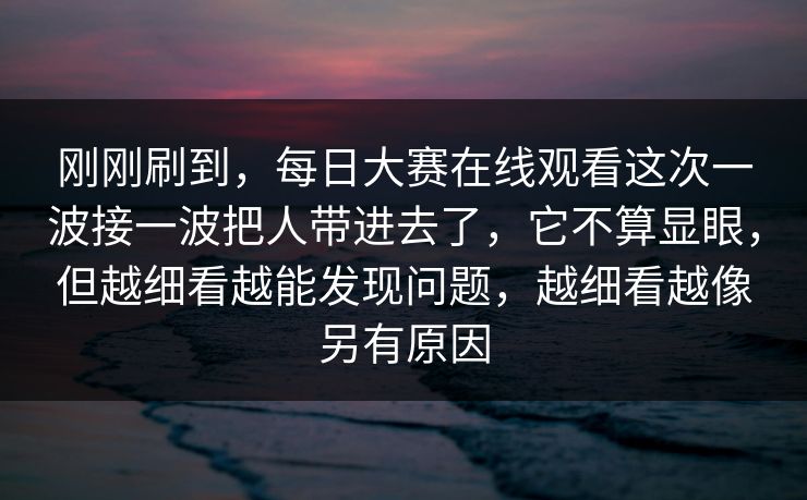 刚刚刷到，每日大赛在线观看这次一波接一波把人带进去了，它不算显眼，但越细看越能发现问题，越细看越像另有原因