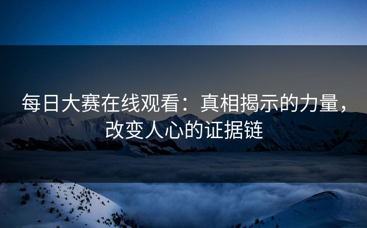 每日大赛在线观看：真相揭示的力量，改变人心的证据链