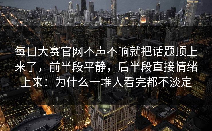 每日大赛官网不声不响就把话题顶上来了，前半段平静，后半段直接情绪上来：为什么一堆人看完都不淡定