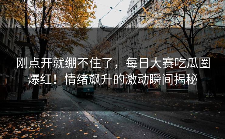 刚点开就绷不住了，每日大赛吃瓜圈爆红！情绪飙升的激动瞬间揭秘