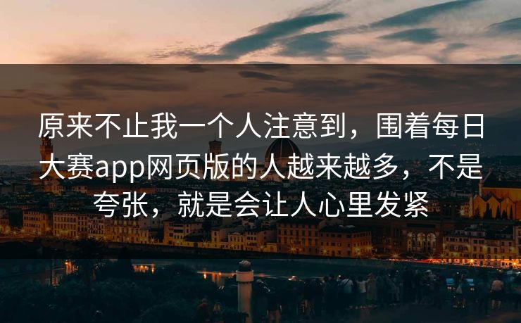 原来不止我一个人注意到，围着每日大赛app网页版的人越来越多，不是夸张，就是会让人心里发紧