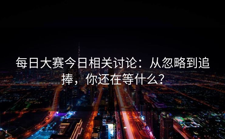 每日大赛今日相关讨论:从忽略到追捧,你还在等什么? 每日大赛今日相关讨论:从忽略到追捧,你还在等什么?