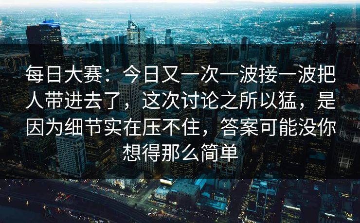每日大赛:今日又一次一波接一波把人带进去了,这次讨论之所以猛,是因为细节实在压不住,答案可能没你想得那么简单 每日大赛:今日又一次一波接一波把人带进去了,这次讨论之所以猛,是因为细节实在压不住,答案可能没你想得那么简单