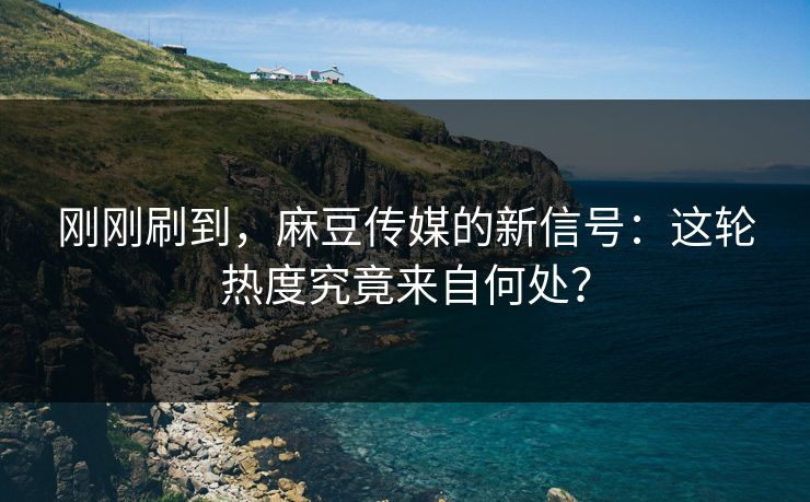 刚刚刷到,麻豆传媒的新信号:这轮热度究竟来自何处? 刚刚刷到,麻豆传媒的新信号:这轮热度究竟来自何处?