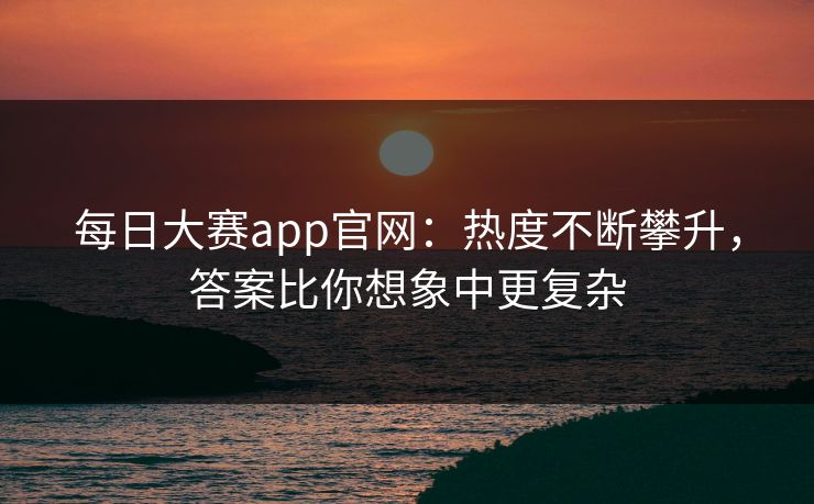 每日大赛app官网：热度不断攀升，答案比你想象中更复杂