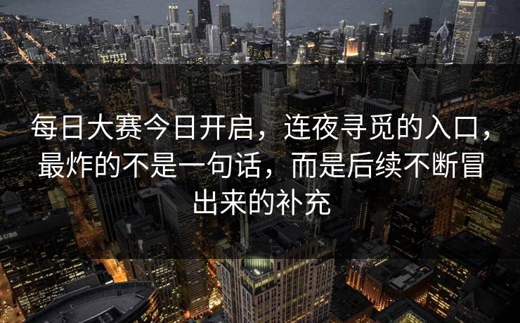 每日大赛今日开启，连夜寻觅的入口，最炸的不是一句话，而是后续不断冒出来的补充